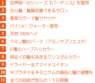 1 パイ(π)ウォーター使用
2 ドライヤーは全てマイナスイオン
3 6種のハーブ入りのハーブカラー
(ローマカミツレ・トウキンセンカ・シナノキ・ヤグルマギク・カモミラ・オトギリソウ)
4 アミノ酸のパーマ(アミノキープエステ)
5 全ての技術が安心の完全15日間保障!