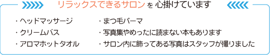 リラックスできるサロンを心掛けています
・ヘッドマッサージ ・まつ毛パーマ
・クリームバス ・写真集やめったに読まない本もあります
・アロマホットタオル ・サロン内に飾ってある写真はスタッフが撮りました